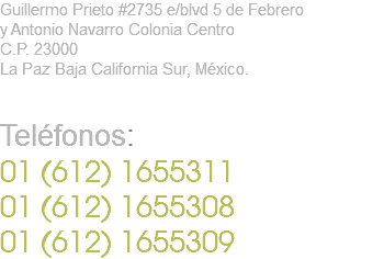 Guillermo Prieto #2735 e/blvd 5 de Febrero y Antonio Navarro Colonia Centro C.P. 23000 La Paz Baja California Sur, México. Teléfonos: 01 (612) 1655311 01 (612) 1655308 01 (612) 1655309